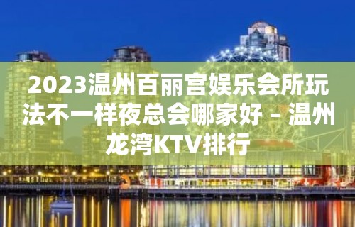 2023温州百丽宫娱乐会所玩法不一样夜总会哪家好 – 温州龙湾KTV排行