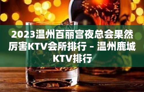 2023温州百丽宫夜总会果然厉害KTV会所排行 – 温州鹿城KTV排行