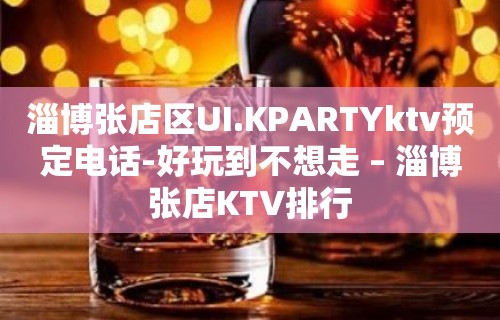 淄博张店区UI.KPARTYktv预定电话-好玩到不想走 – 淄博张店KTV排行