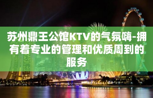 苏州鼎王公馆KTV的气氛嗨-拥有着专业的管理和优质周到的服务