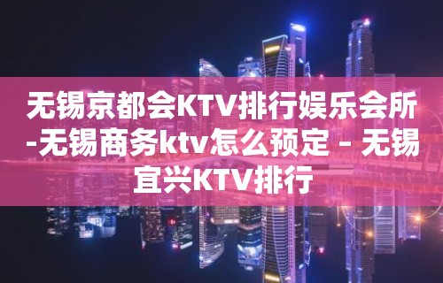 无锡京都会KTV排行娱乐会所-无锡商务ktv怎么预定 – 无锡宜兴KTV排行