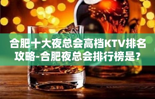 合肥十大夜总会高档KTV排名攻略-合肥夜总会排行榜是？