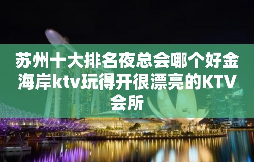 苏州十大排名夜总会哪个好金海岸ktv玩得开很漂亮的KTV会所