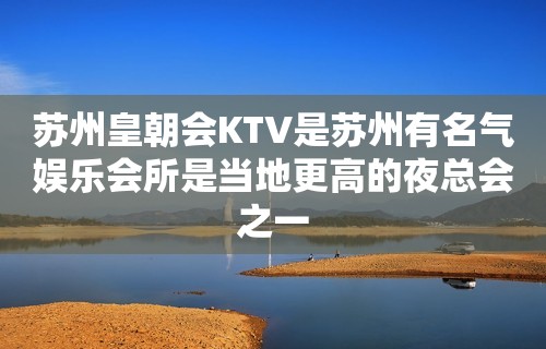 苏州皇朝会KTV是苏州有名气娱乐会所是当地更高的夜总会之一