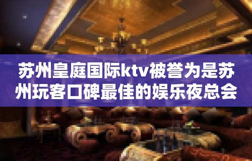 苏州皇庭国际ktv被誉为是苏州玩客口碑最佳的娱乐夜总会