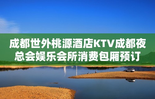 成都世外桃源酒店KTV成都夜总会娱乐会所消费包厢预订