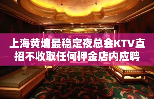 上海黄埔最稳定夜总会KTV直招不收取任何押金店内应聘