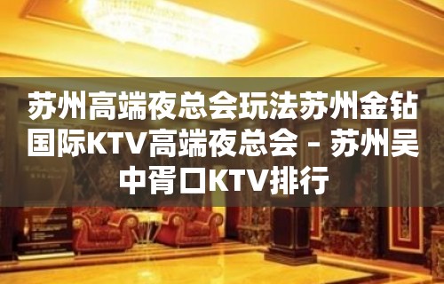 苏州高端夜总会玩法苏州金钻国际KTV高端夜总会 – 苏州吴中胥口KTV排行