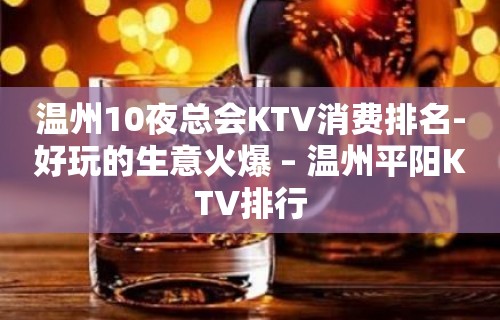 温州10夜总会KTV消费排名-好玩的生意火爆 – 温州平阳KTV排行