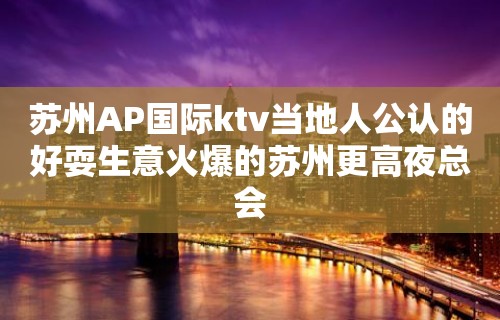 苏州AP国际ktv当地人公认的好耍生意火爆的苏州更高夜总会