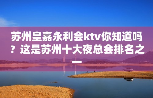 苏州皇嘉永利会ktv你知道吗？这是苏州十大夜总会排名之一