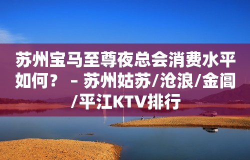 苏州宝马至尊夜总会消费水平如何？ – 苏州姑苏/沧浪/金阊/平江KTV排行