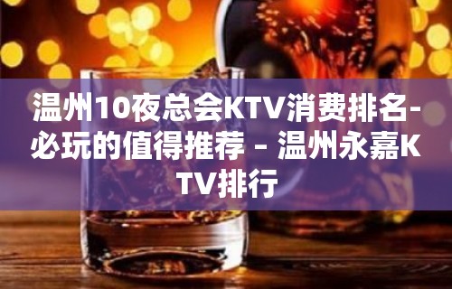 温州10夜总会KTV消费排名-必玩的值得推荐 – 温州永嘉KTV排行