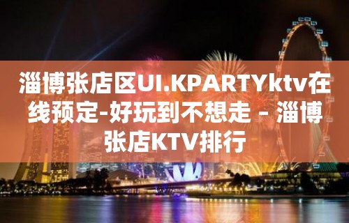 淄博张店区UI.KPARTYktv在线预定-好玩到不想走 – 淄博张店KTV排行