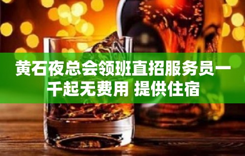 黄石夜总会领班直招服务员一千起无费用 提供住宿