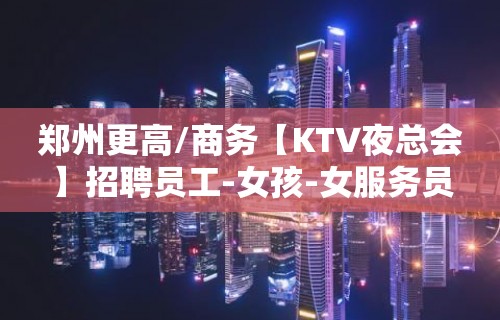 郑州更高/商务【KTV夜总会】招聘员工-女孩-女服务员