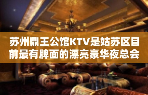 苏州鼎王公馆KTV是姑苏区目前最有牌面的漂亮豪华夜总会