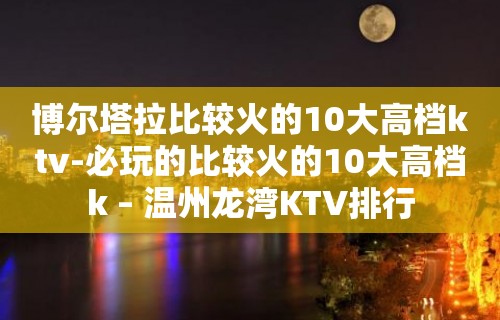 博尔塔拉比较火的10大高档ktv-必玩的比较火的10大高档k – 温州龙湾KTV排行