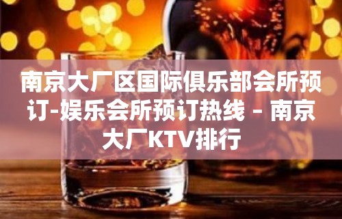 南京大厂区国际俱乐部会所预订-娱乐会所预订热线 – 南京大厂KTV排行