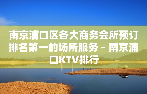 南京浦口区各大商务会所预订排名第一的场所服务 – 南京浦口KTV排行