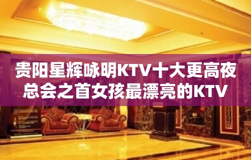 贵阳星辉咏明KTV十大更高夜总会之首女孩最漂亮的KTV