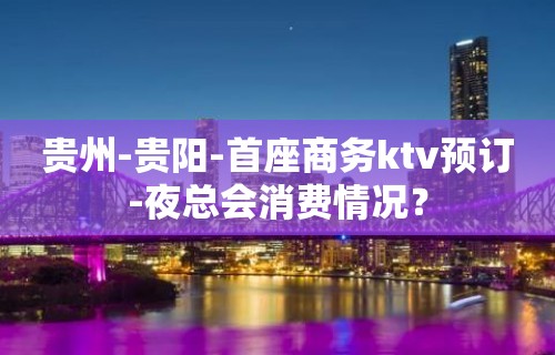 贵州-贵阳-首座商务ktv预订-夜总会消费情况？