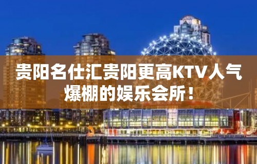 贵阳名仕汇贵阳更高KTV人气爆棚的娱乐会所！