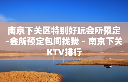 南京下关区特别好玩会所预定-会所预定包间找我 – 南京下关KTV排行