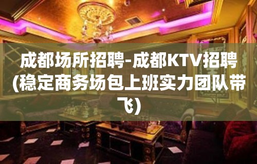 成都场所招聘-成都KTV招聘(稳定商务场包上班实力团队带飞)