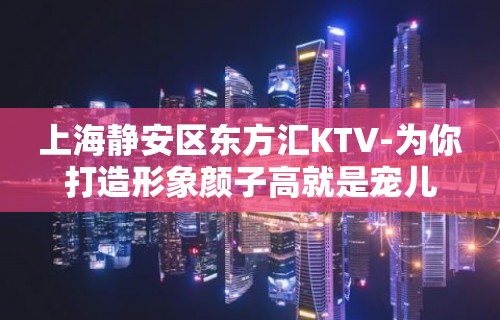 上海静安区东方汇KTV-为你打造形象颜子高就是宠儿