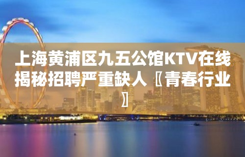 上海黄浦区九五公馆KTV在线揭秘招聘严重缺人〖青春行业〗