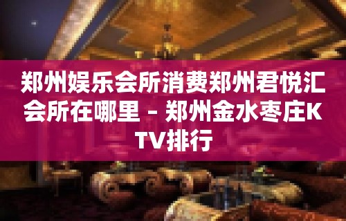 郑州娱乐会所消费郑州君悦汇会所在哪里 – 郑州金水枣庄KTV排行