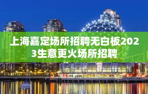 上海嘉定场所招聘无白板2023生意更火场所招聘