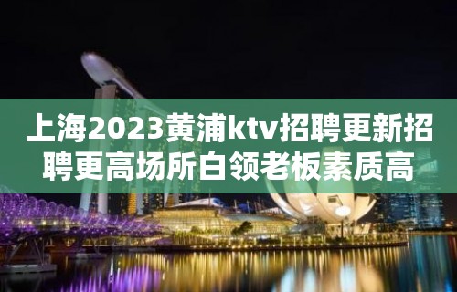 上海2023黄浦ktv招聘更新招聘更高场所白领老板素质高