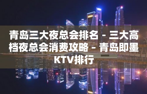 青岛三大夜总会排名－三大高档夜总会消费攻略 – 青岛即墨KTV排行