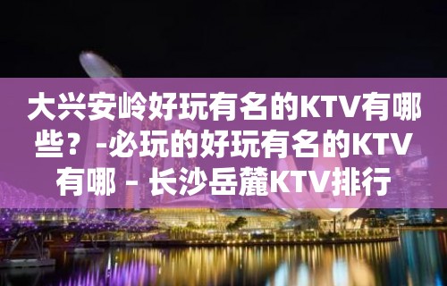 大兴安岭好玩有名的KTV有哪些？-必玩的好玩有名的KTV有哪 – 长沙岳麓KTV排行