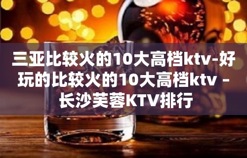 三亚比较火的10大高档ktv-好玩的比较火的10大高档ktv – 长沙芙蓉KTV排行