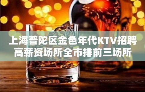 上海普陀区金色年代KTV招聘高薪资场所全市排前三场所