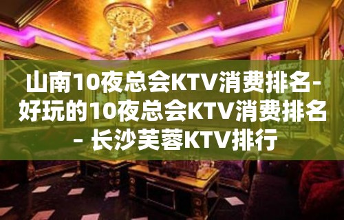 山南10夜总会KTV消费排名-好玩的10夜总会KTV消费排名 – 长沙芙蓉KTV排行