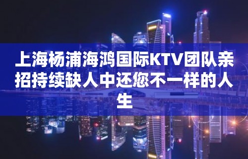 上海杨浦海鸿国际KTV团队亲招持续缺人中还您不一样的人生