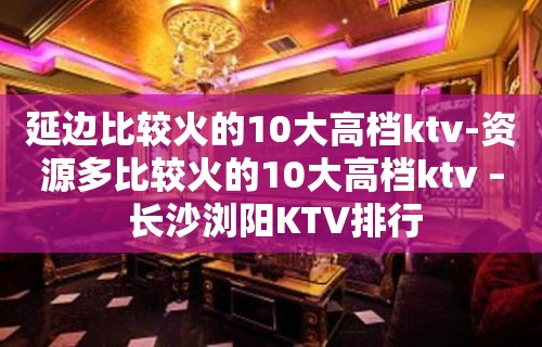 延边比较火的10大高档ktv-资源多比较火的10大高档ktv – 长沙浏阳KTV排行