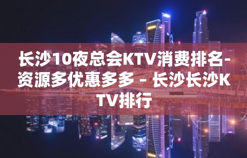 长沙10夜总会KTV消费排名-资源多优惠多多 – 长沙长沙KTV排行