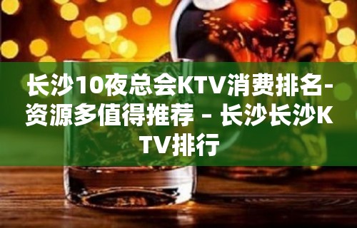 长沙10夜总会KTV消费排名-资源多值得推荐 – 长沙长沙KTV排行