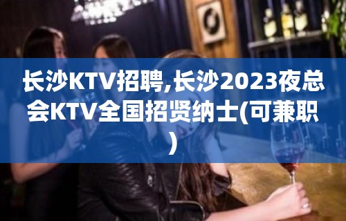 长沙KTV招聘,长沙2023夜总会KTV全国招贤纳士(可兼职)