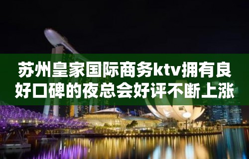 苏州皇家国际商务ktv拥有良好口碑的夜总会好评不断上涨