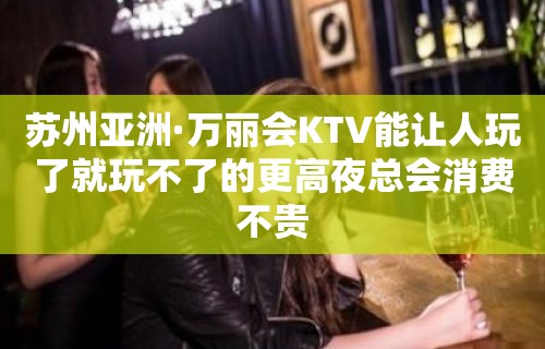 苏州亚洲·万丽会KTV能让人玩了就玩不了的更高夜总会消费不贵