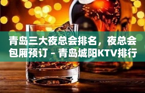 青岛三大夜总会排名，夜总会包厢预订 – 青岛城阳KTV排行