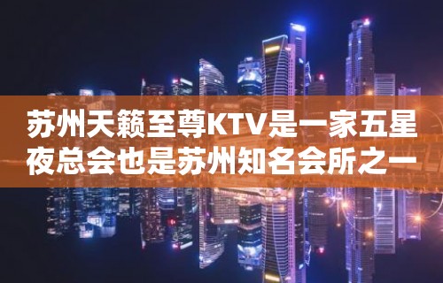 苏州天籁至尊KTV是一家五星夜总会也是苏州知名会所之一