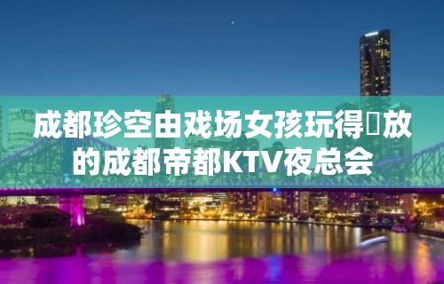 成都珍空由戏场女孩玩得開放的成都帝都KTV夜总会