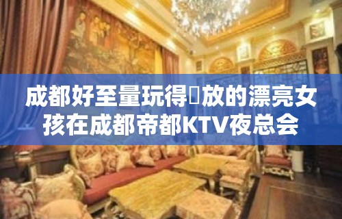 成都好至量玩得開放的漂亮女孩在成都帝都KTV夜总会